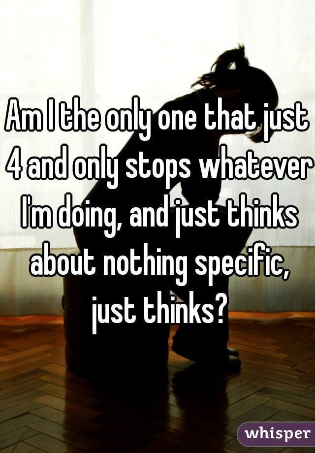 Am I the only one that just 4 and only stops whatever I'm doing, and just thinks about nothing specific, just thinks?