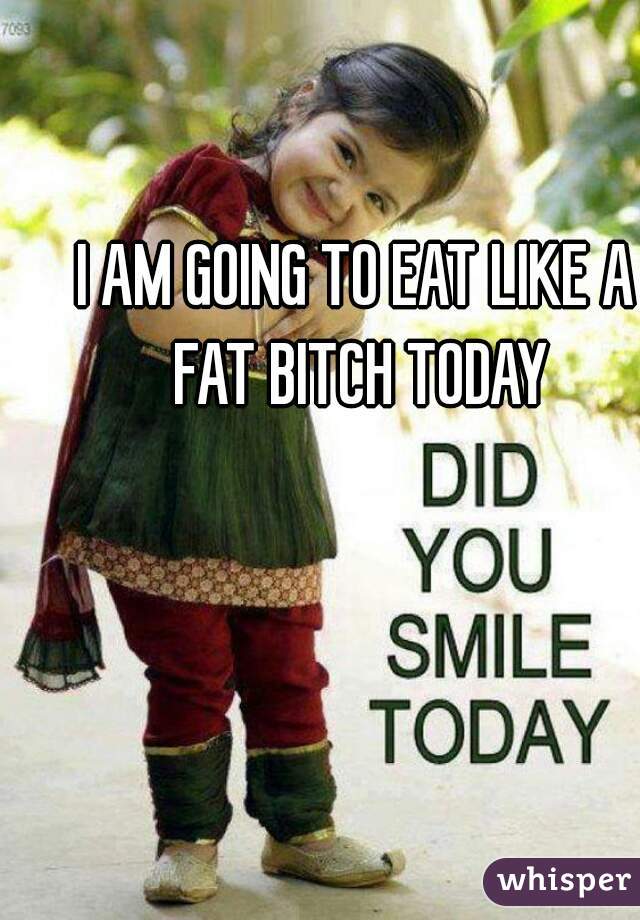 I AM GOING TO EAT LIKE A FAT BITCH TODAY