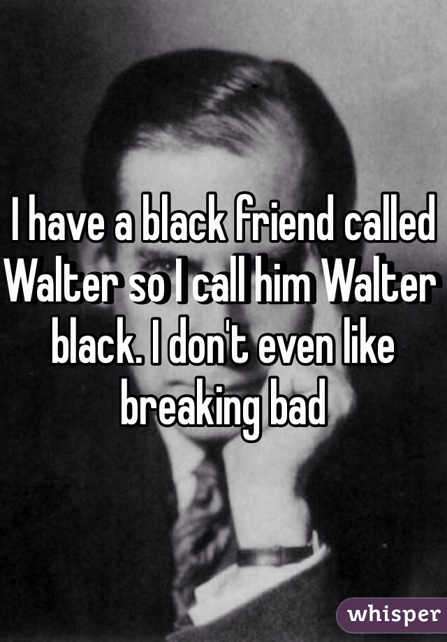 I have a black friend called Walter so I call him Walter black. I don't even like breaking bad