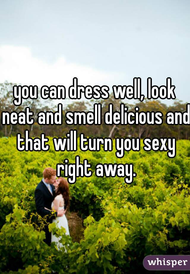 you can dress well, look neat and smell delicious and that will turn you sexy right away.