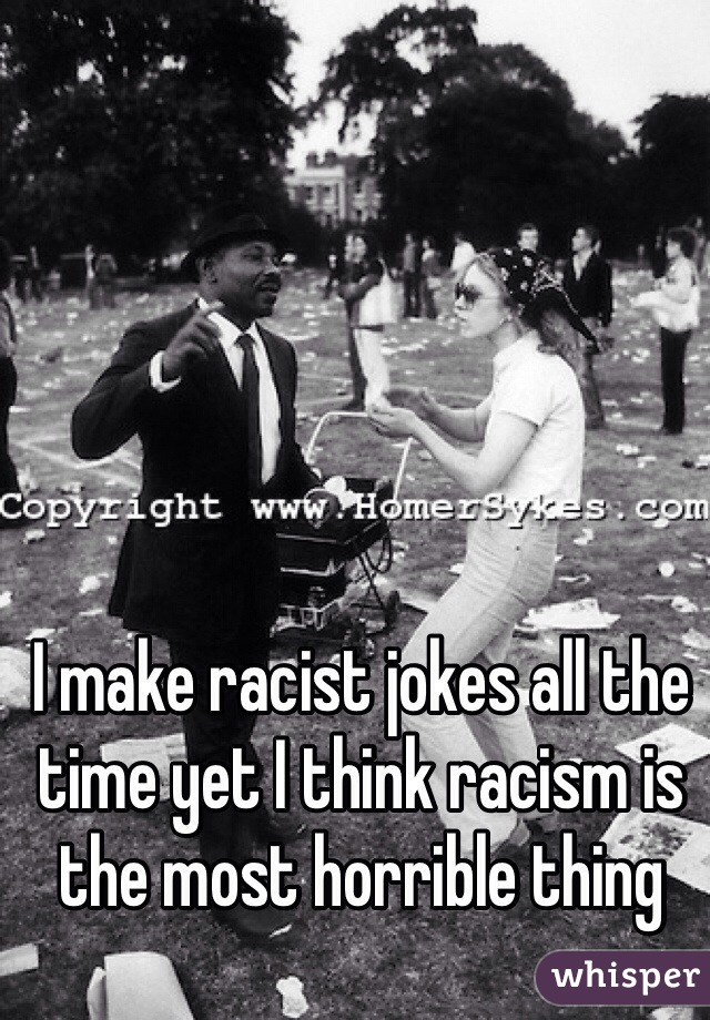 I make racist jokes all the time yet I think racism is the most horrible thing