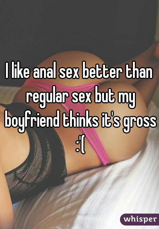 I like anal sex better than regular sex but my boyfriend thinks it's gross :'(