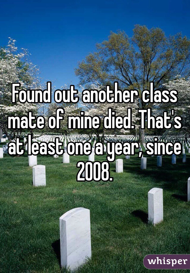 Found out another class mate of mine died. That's at least one a year, since 2008. 