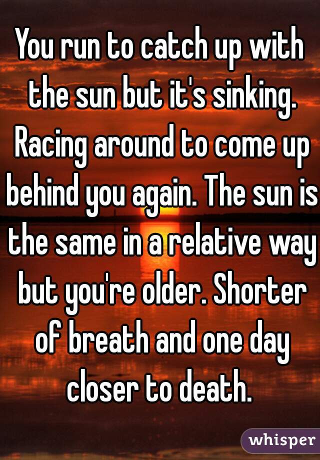 You run to catch up with the sun but it's sinking. Racing around to come up behind you again. The sun is the same in a relative way but you're older. Shorter of breath and one day closer to death. 