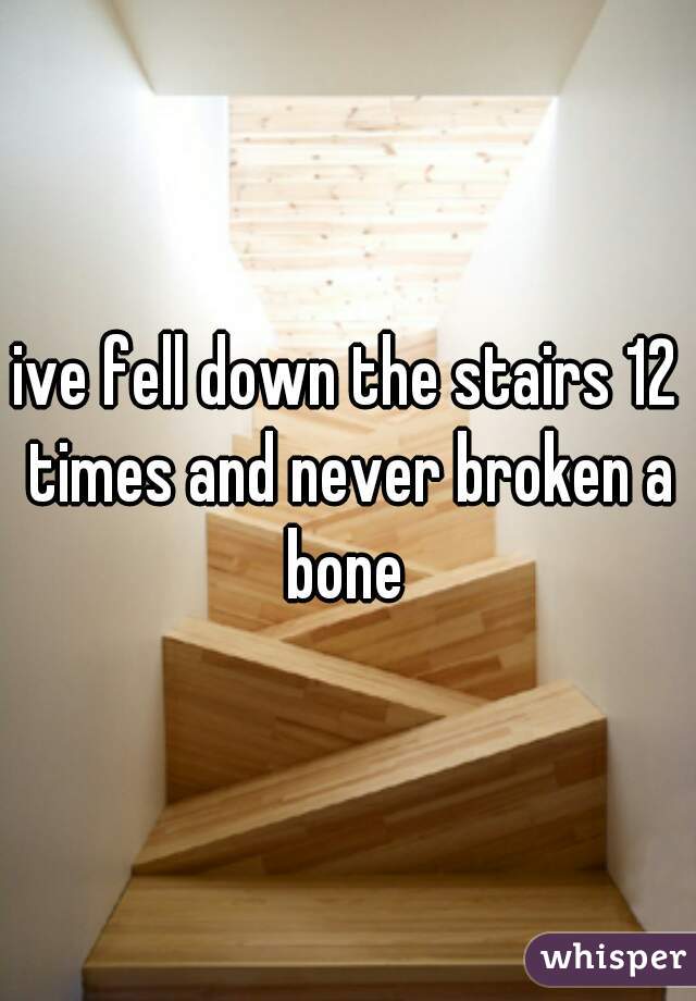 ive fell down the stairs 12 times and never broken a bone 