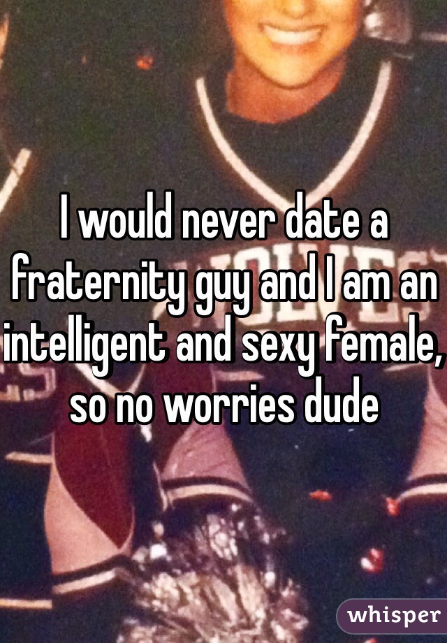 I would never date a fraternity guy and I am an intelligent and sexy female, so no worries dude