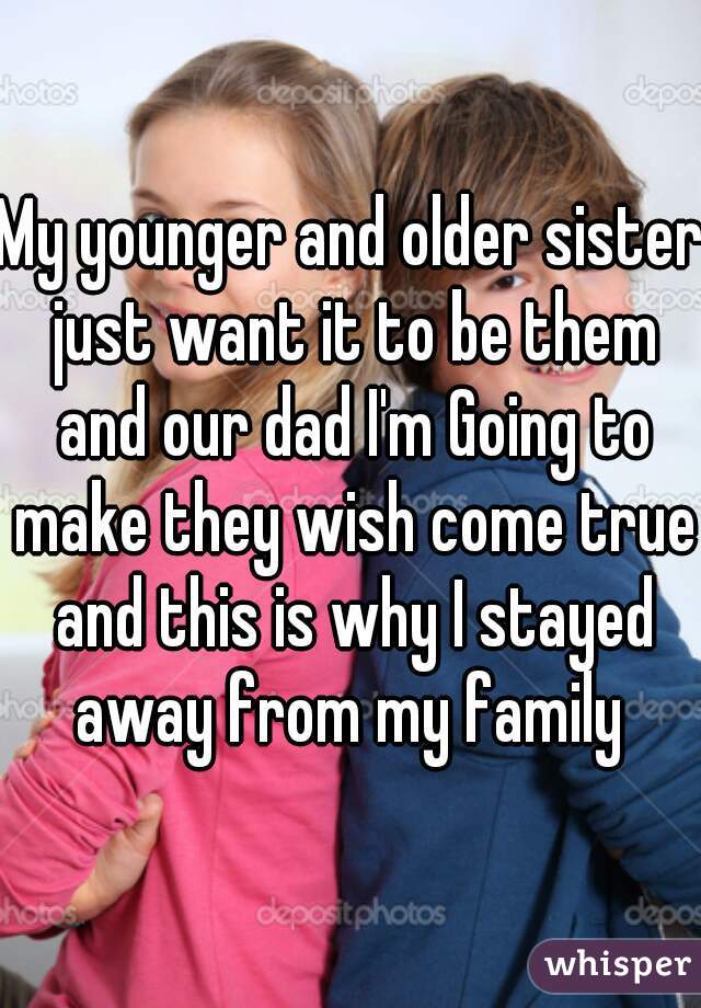 My younger and older sister just want it to be them and our dad I'm Going to make they wish come true and this is why I stayed away from my family 