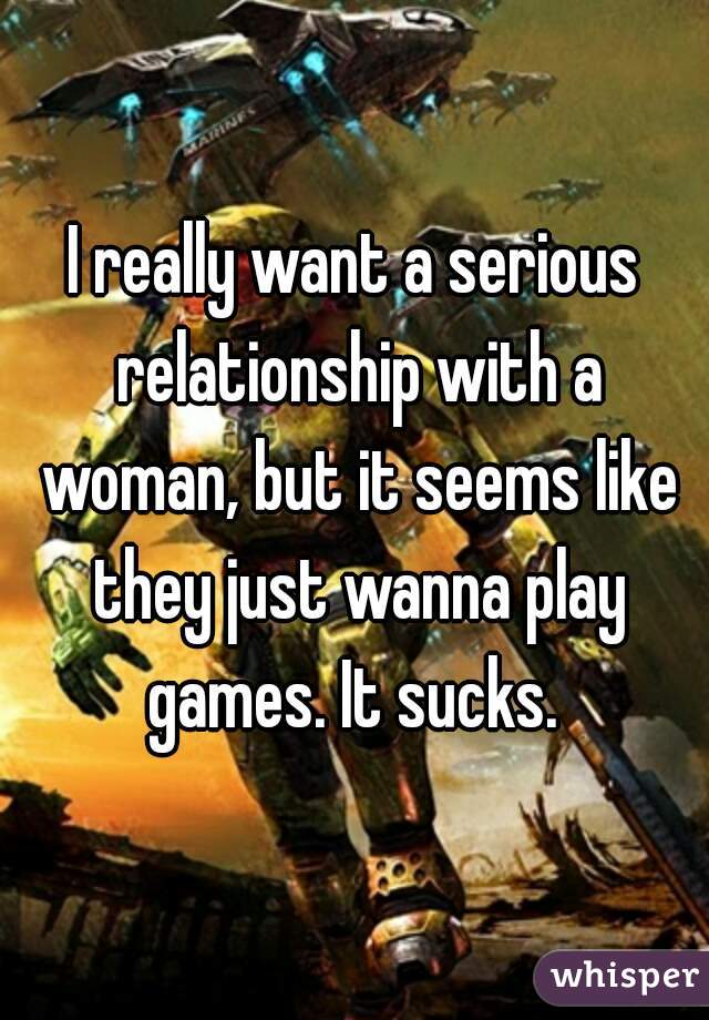 I really want a serious relationship with a woman, but it seems like they just wanna play games. It sucks. 