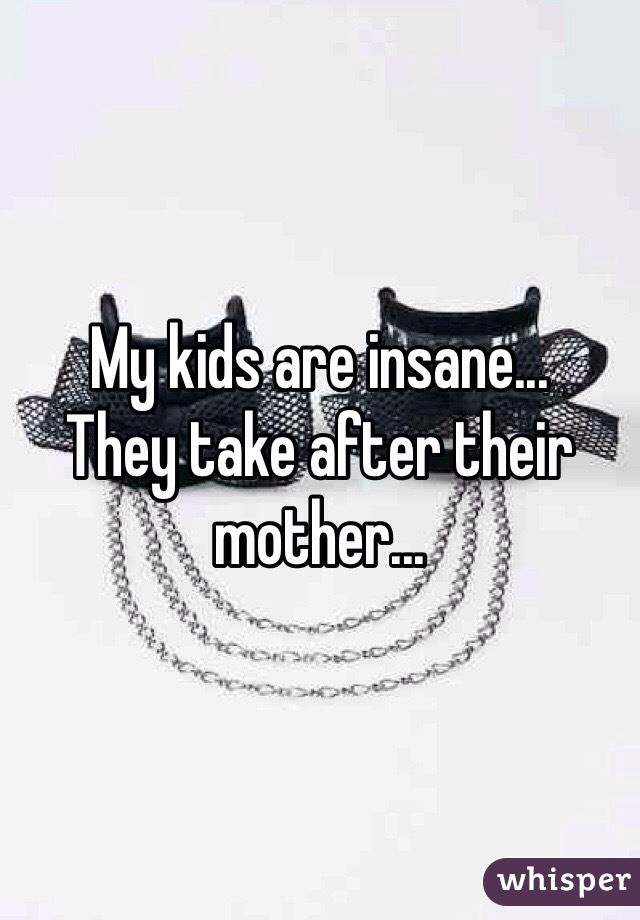 My kids are insane...
They take after their mother...