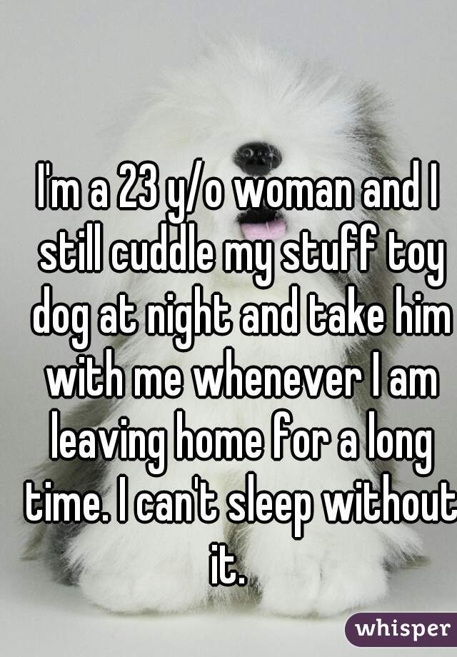 I'm a 23 y/o woman and I still cuddle my stuff toy dog at night and take him with me whenever I am leaving home for a long time. I can't sleep without it.   