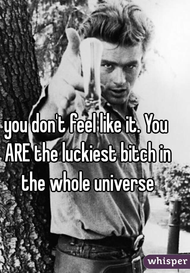 you don't feel like it. You ARE the luckiest bitch in the whole universe