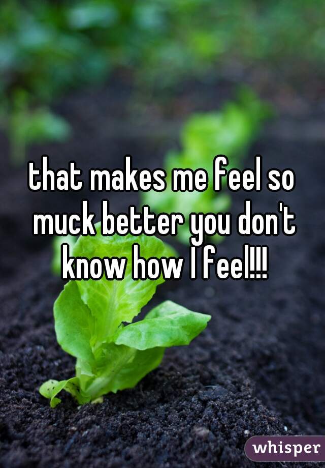 that makes me feel so muck better you don't know how I feel!!!