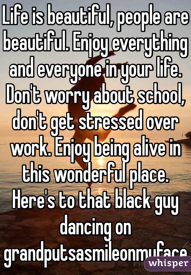 Life is beautiful, people are beautiful. Enjoy everything and everyone in your life. Don't worry about school, don't get stressed over work. Enjoy being alive in this wonderful place. Here's to that black guy dancing on grandputsasmileonmyface