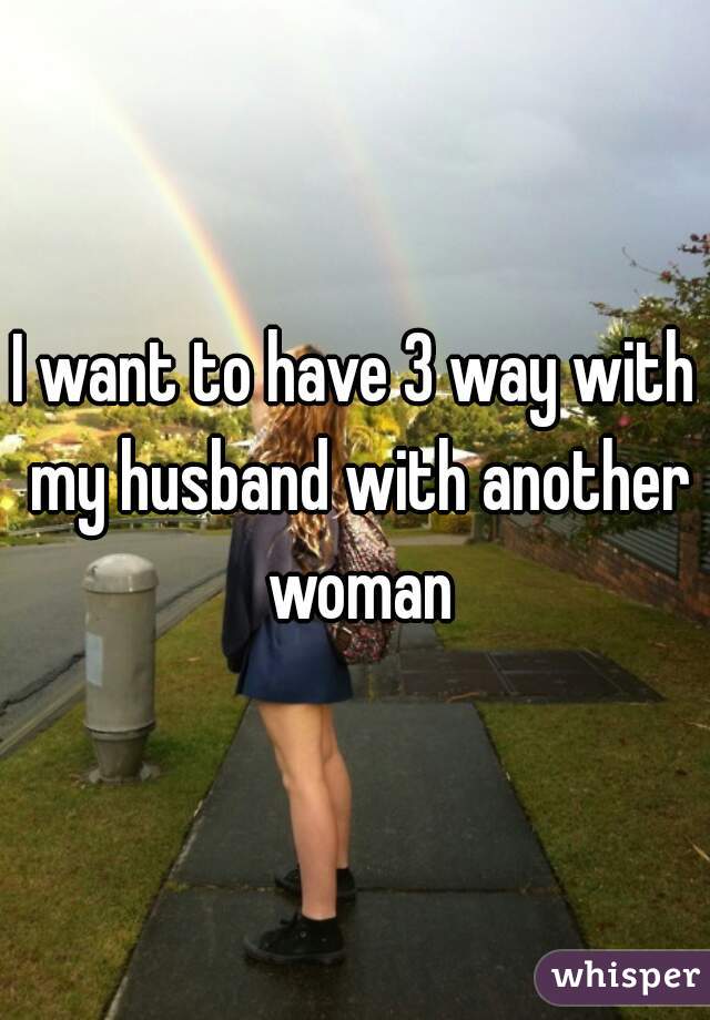 I want to have 3 way with my husband with another woman