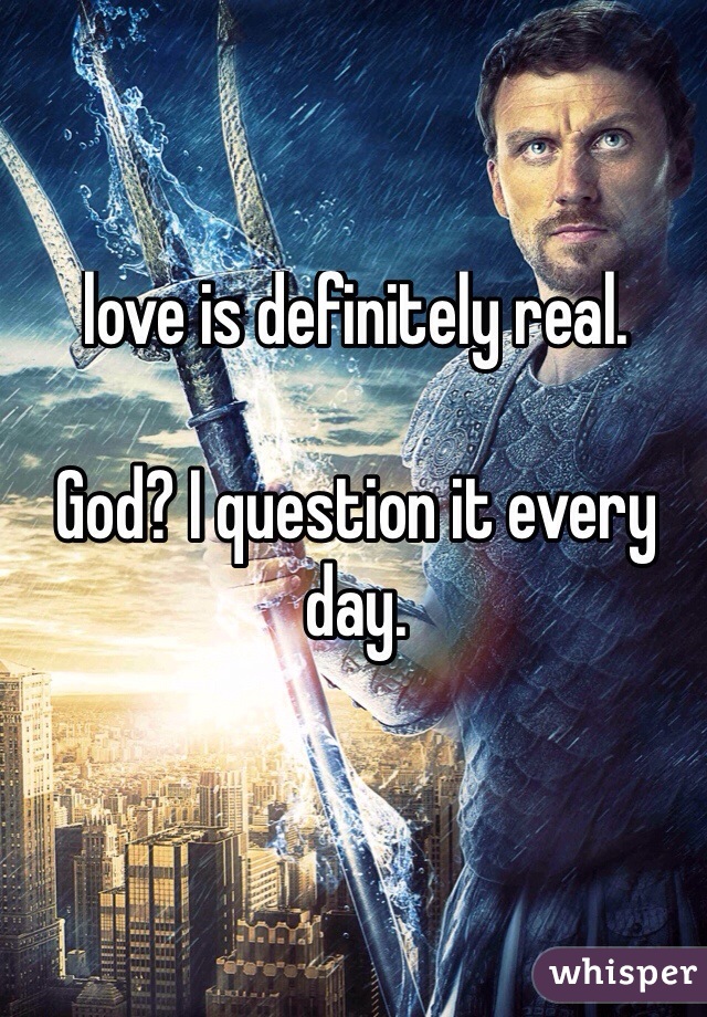 love is definitely real.

God? I question it every day.

