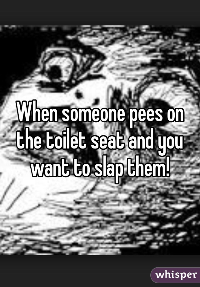 When someone pees on the toilet seat and you want to slap them!