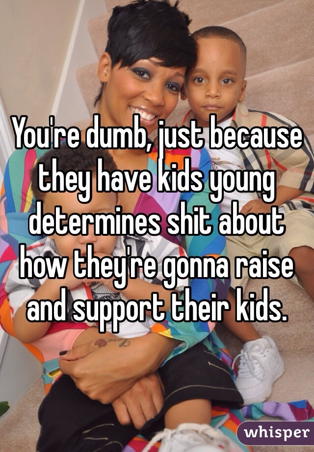 You're dumb, just because they have kids young determines shit about how they're gonna raise and support their kids.