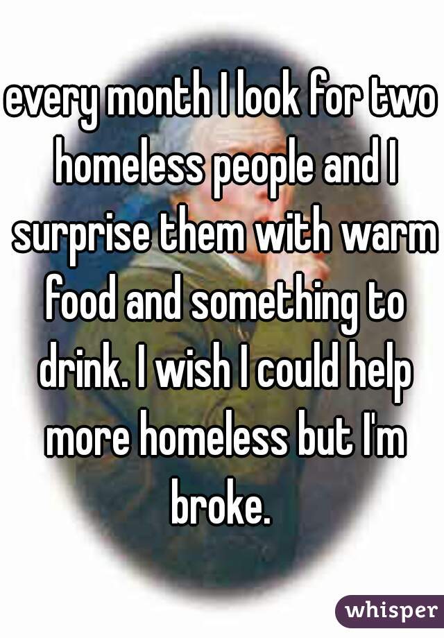 every month I look for two homeless people and I surprise them with warm food and something to drink. I wish I could help more homeless but I'm broke. 