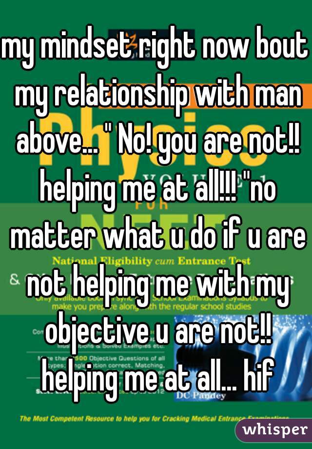 my mindset right now bout my relationship with man above... " No! you are not!! helping me at all!!! "no matter what u do if u are not helping me with my objective u are not!! helping me at all... hif