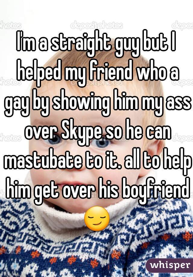 I'm a straight guy but I helped my friend who a gay by showing him my ass over Skype so he can mastubate to it. all to help him get over his boyfriend 😏  