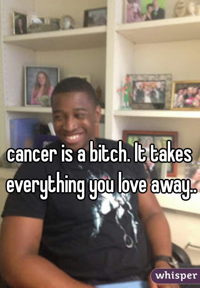 cancer is a bitch. It takes everything you love away..