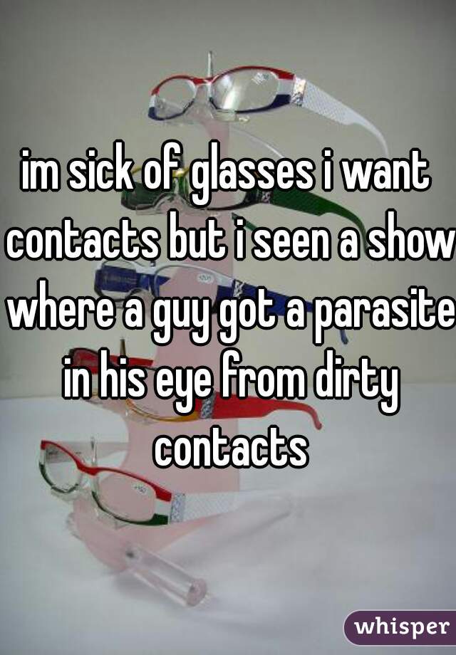 im sick of glasses i want contacts but i seen a show where a guy got a parasite in his eye from dirty contacts