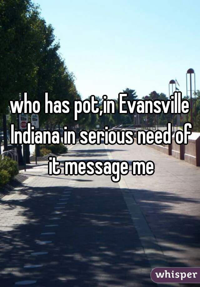 who has pot,in Evansville Indiana in serious need of it message me