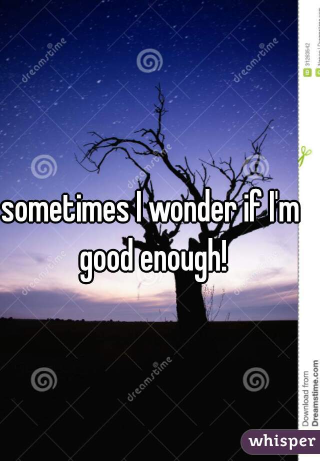sometimes I wonder if I'm good enough!