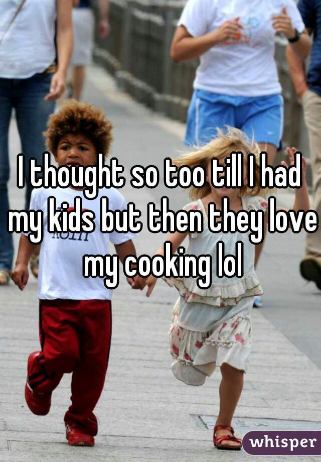 I thought so too till I had my kids but then they love my cooking lol