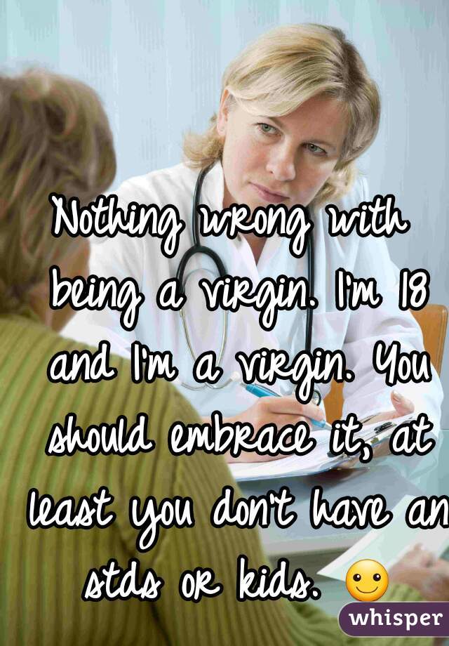 Nothing wrong with being a virgin. I'm 18 and I'm a virgin. You should embrace it, at least you don't have an stds or kids. ☺
