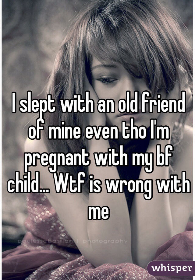 I slept with an old friend of mine even tho I'm pregnant with my bf child... Wtf is wrong with me 