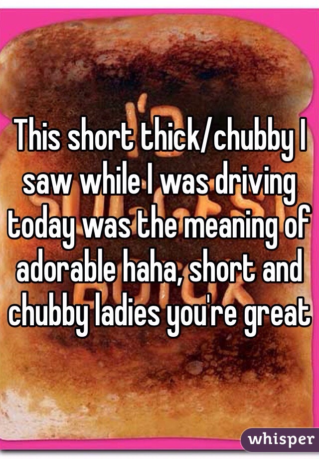 This short thick/chubby I saw while I was driving today was the meaning of adorable haha, short and chubby ladies you're great 