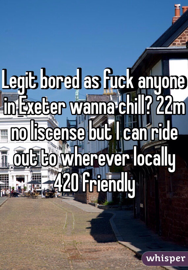 Legit bored as fuck anyone in Exeter wanna chill? 22m no liscense but I can ride out to wherever locally 420 friendly