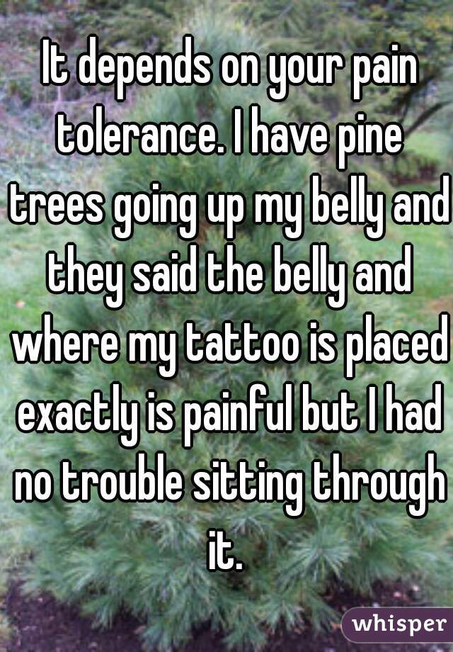  It depends on your pain tolerance. I have pine trees going up my belly and they said the belly and where my tattoo is placed exactly is painful but I had no trouble sitting through it. 
