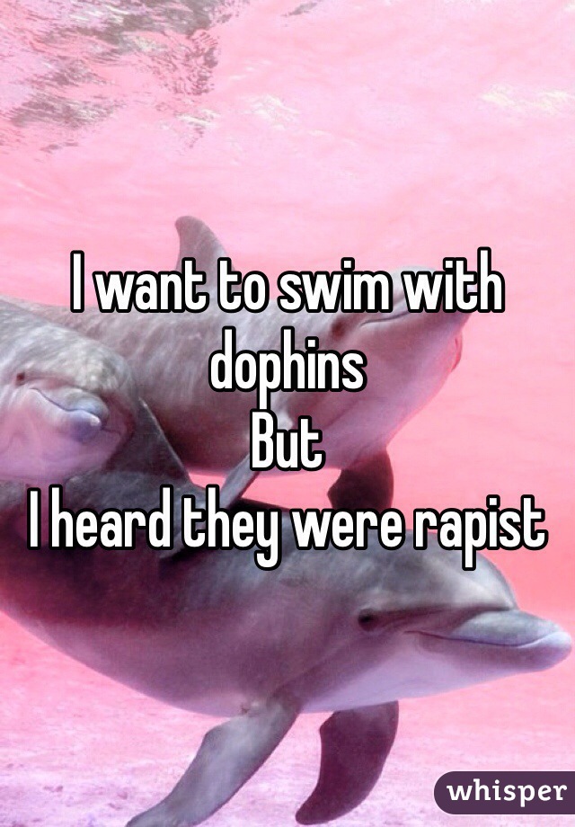 I want to swim with dophins
But 
I heard they were rapist
