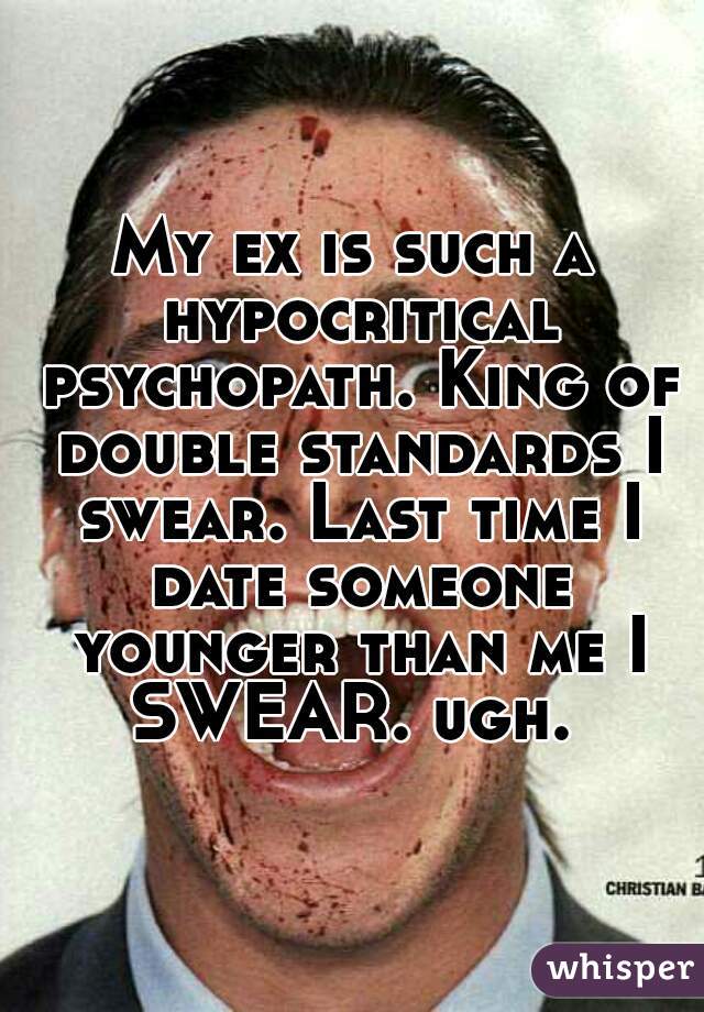 My ex is such a hypocritical psychopath. King of double standards I swear. Last time I date someone younger than me I SWEAR. ugh. 