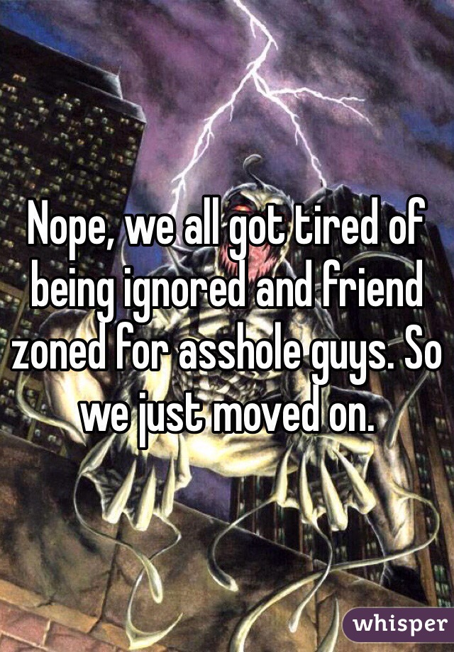 Nope, we all got tired of being ignored and friend zoned for asshole guys. So we just moved on. 
