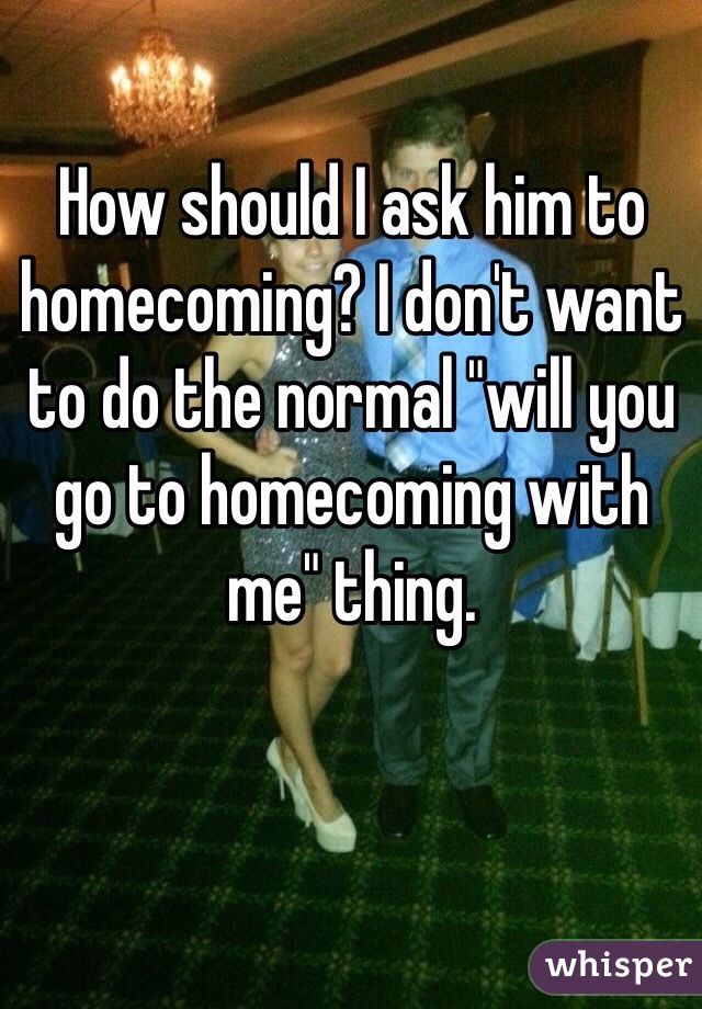 How should I ask him to homecoming? I don't want to do the normal "will you go to homecoming with me" thing. 
