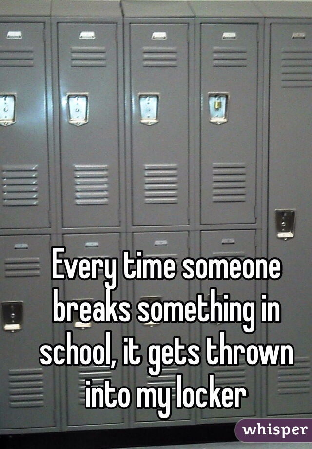 Every time someone breaks something in school, it gets thrown into my locker