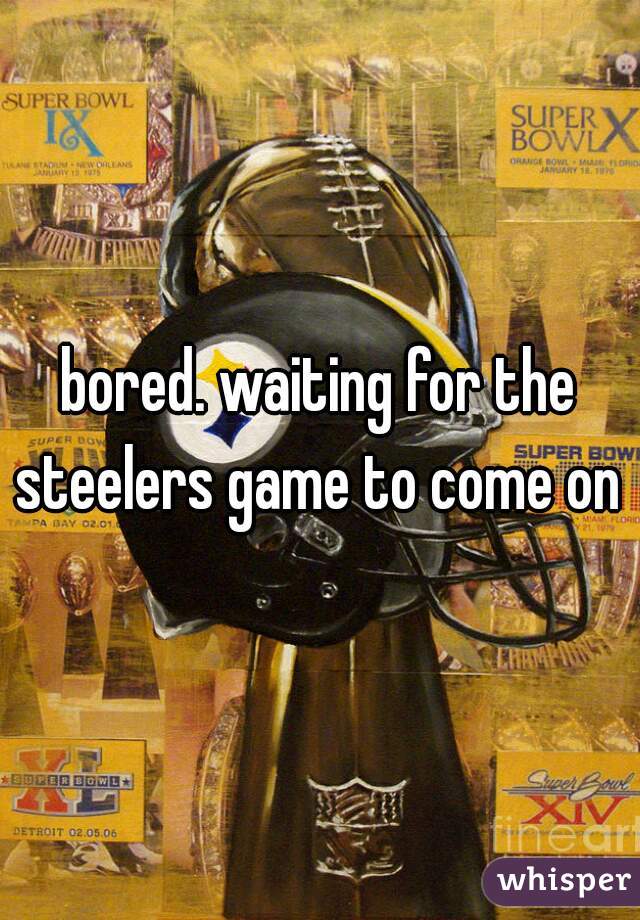 bored. waiting for the steelers game to come on 