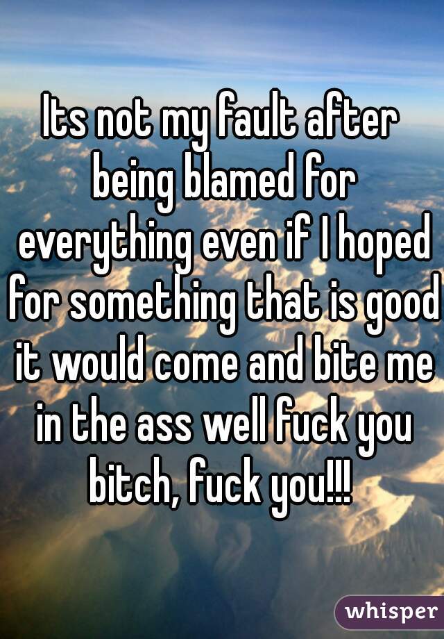 Its not my fault after being blamed for everything even if I hoped for something that is good it would come and bite me in the ass well fuck you bitch, fuck you!!! 
