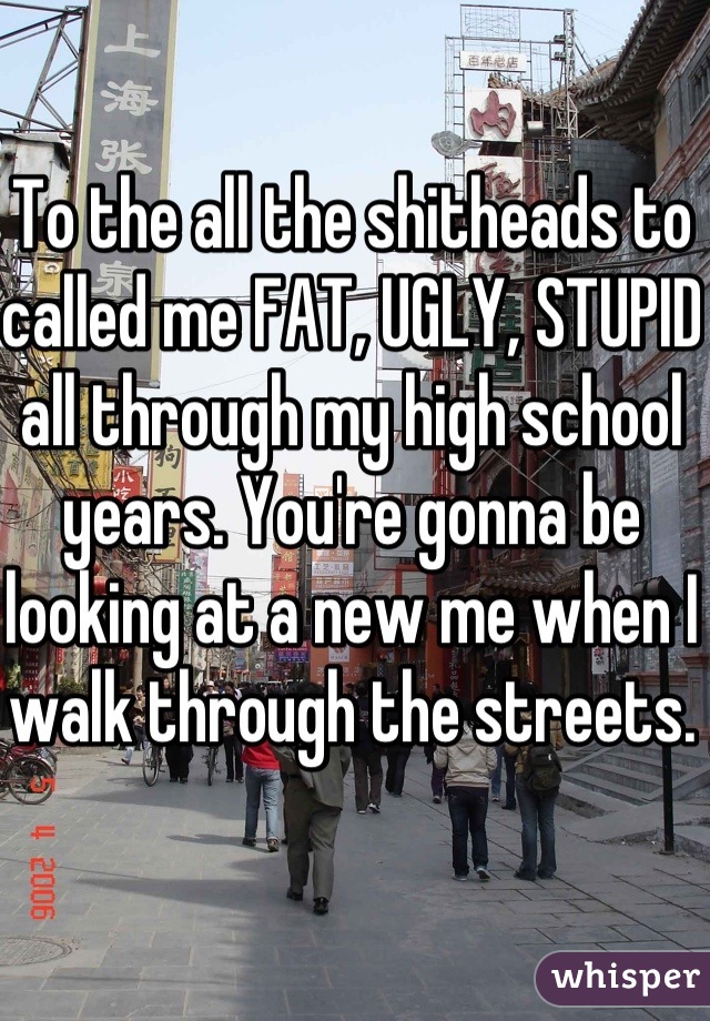 To the all the shitheads to called me FAT, UGLY, STUPID all through my high school years. You're gonna be looking at a new me when I walk through the streets. 