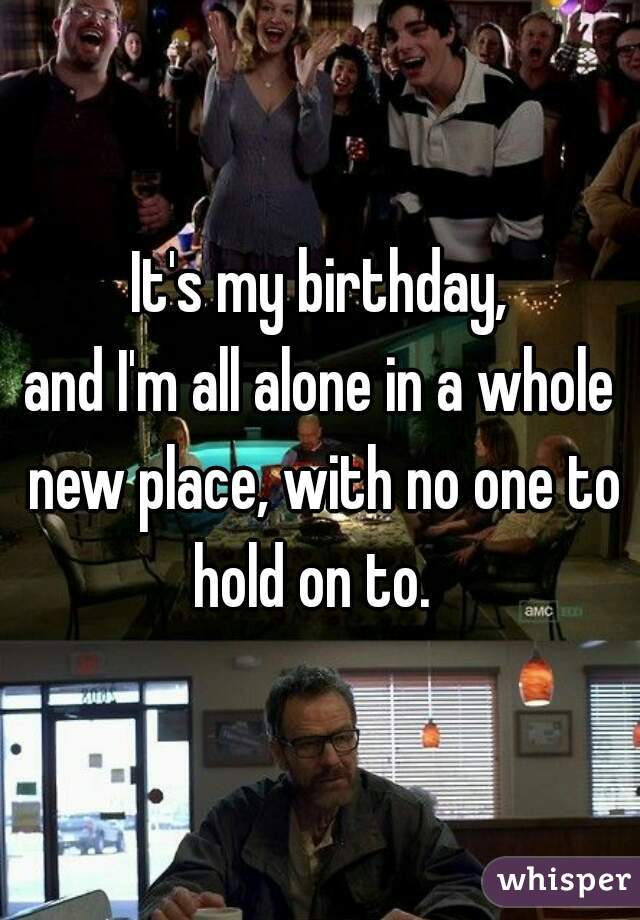 It's my birthday,
and I'm all alone in a whole new place, with no one to hold on to.  