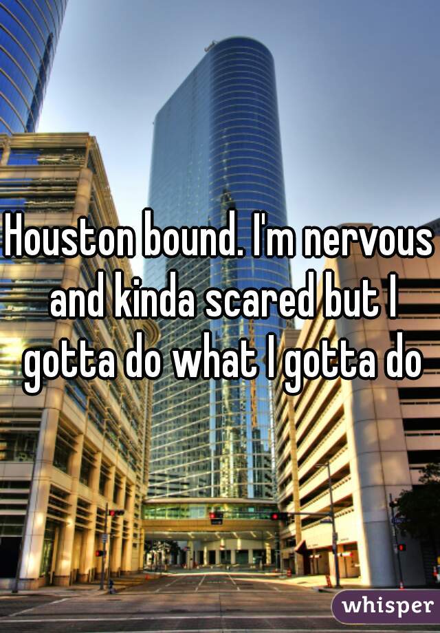 Houston bound. I'm nervous and kinda scared but I gotta do what I gotta do