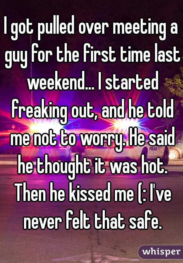 I got pulled over meeting a guy for the first time last weekend... I started freaking out, and he told me not to worry. He said he thought it was hot. Then he kissed me (: I've never felt that safe.
