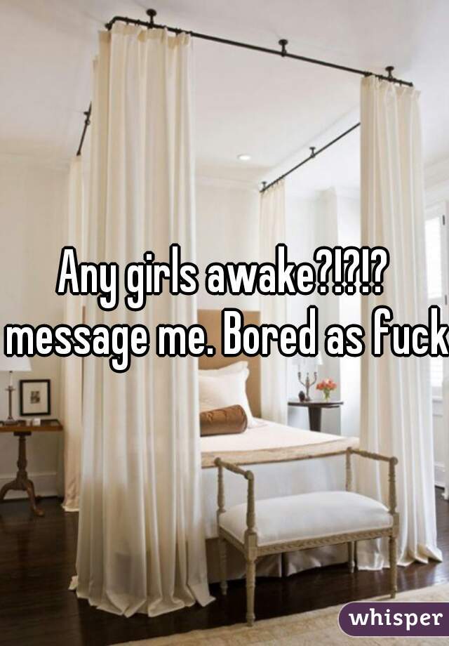 Any girls awake?!?!? message me. Bored as fuck.