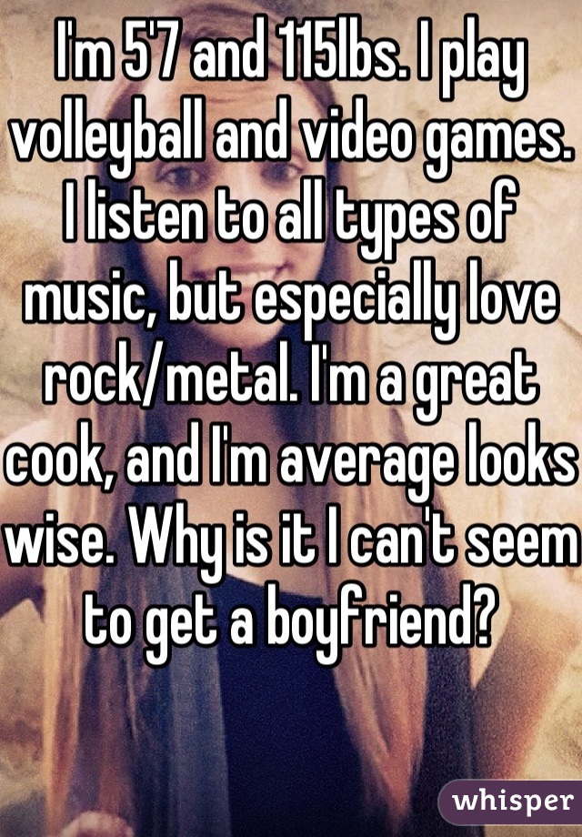 I'm 5'7 and 115lbs. I play volleyball and video games. I listen to all types of music, but especially love rock/metal. I'm a great cook, and I'm average looks wise. Why is it I can't seem to get a boyfriend?