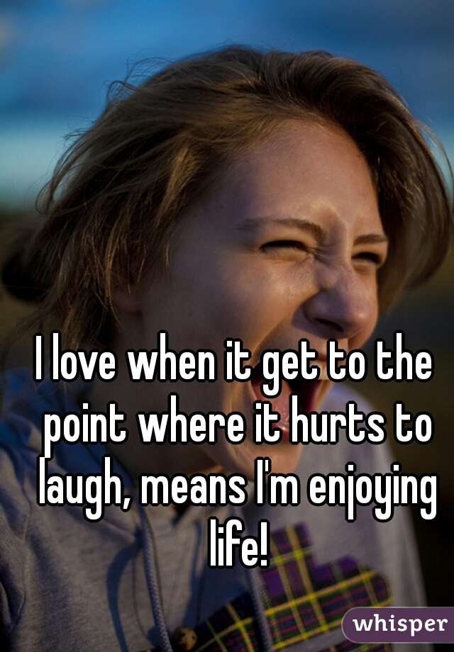 I love when it get to the point where it hurts to laugh, means I'm enjoying life!