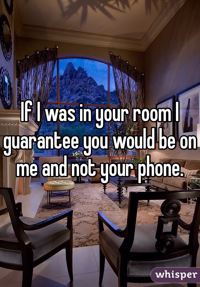 If I was in your room I guarantee you would be on me and not your phone. 
