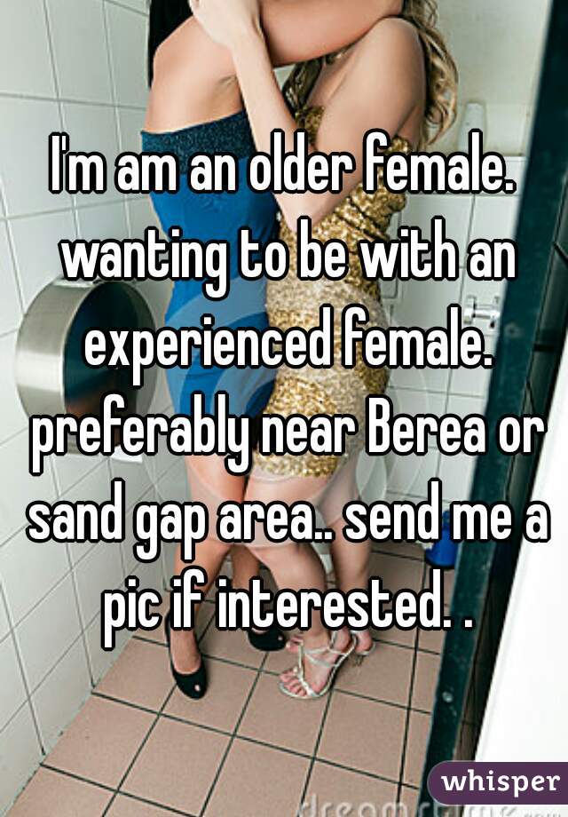 I'm am an older female. wanting to be with an experienced female. preferably near Berea or sand gap area.. send me a pic if interested. .